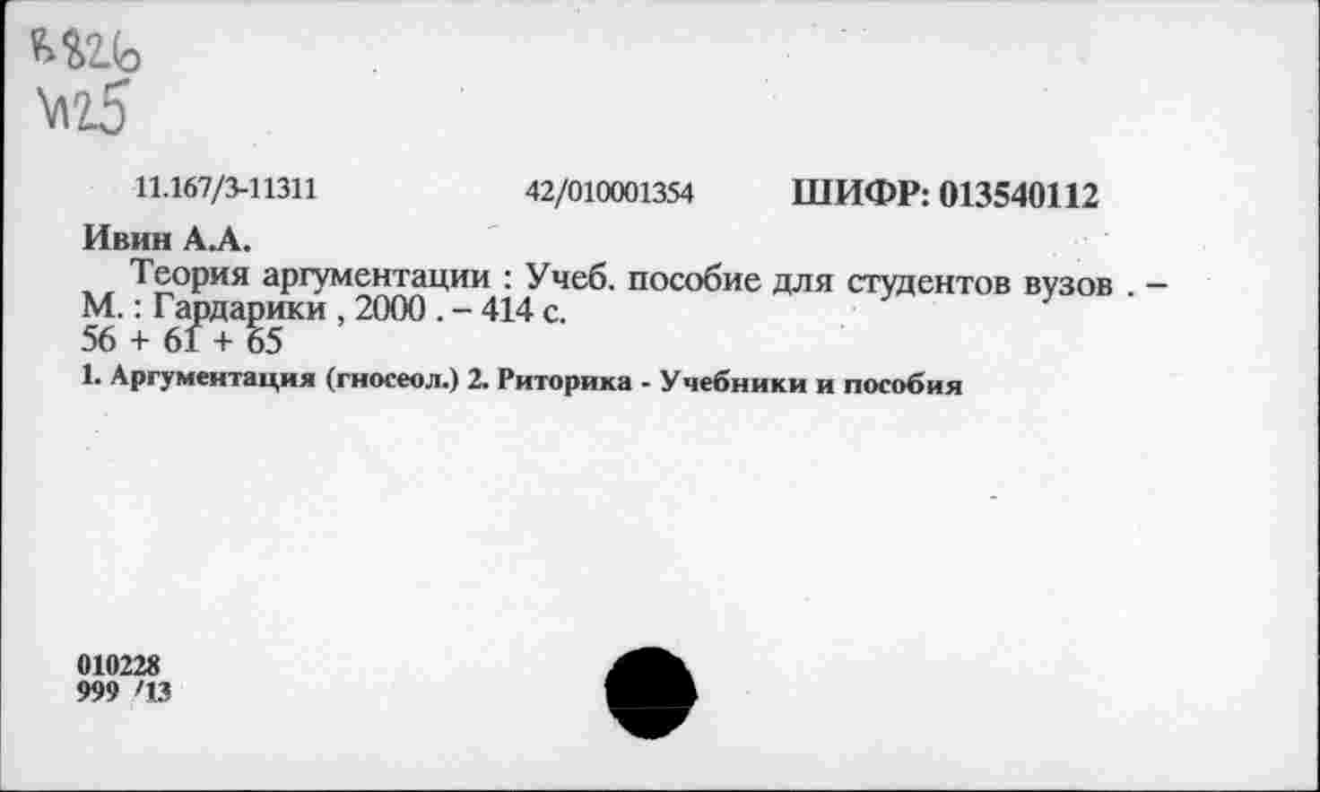 ﻿игь \\т5
11.167/3-11311	42/010001354 ШИФР: 013540112
Ивин АЛ.
Теория аргументации : Учеб, пособие для студентов вузов . — М.: Гардарики , 2000 . - 414 с. 56 + 61 + 65
1. Аргументация (гносеол.) 2. Риторика - Учебники и пособия
010228
999 '13